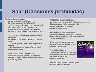 Salir (Canciones prohibidas)
Tú, harta de tanta duda,
yo, de preguntarle al viento,
tú, ¿que dónde conocí a la luna?
¿yo? ¿que en qué coños ocupo el tiempo?
-En salir, beber, el rollo de siempre,
meterme mil rayas, hablar con la gente,
llegar a la cama y joder, qué guarrada sin ti.
Voy que ni toco el suelo y espantao hasta /
las nubes,
no sé si son tus besos o este tripi que me /
sube.
Ya no me acuerdo de na, que todo era de /
colores.
¿Dónde estarán los besos? Se los han /
quedado las flores.
Salir, beber, el rollo de siempre,
meterme mil rayas, hablar con la gente,
llegar a la cama y joder qué guarrada sin ti,
y al día siguiente...
Y al llegar a casa me saludan:
-¡oye!, ¿dónde vas cabrón?, ¿dónde te has metido?
-te aseguro que no he estao de más,
que no he perdido el tiempo,
que lo he gastado en:
Salir, beber, el rollo de siempre,
meterme mil rayas, hablar con la gente,
llegar a la cama y joder qué guarrada sin ti,
y al día siguiente...
*Para algunos vivir es galopar
un camino empedrado de horas,
minutos y segundos.
Yo más humilde soy
y sólo quiero que la ola que surge
del último suspiro de un segundo,
me transporte mecido
hasta el siguiente. *
*Del libro de poemas "La mala gana"
de Santos Isidro Seseña
 
