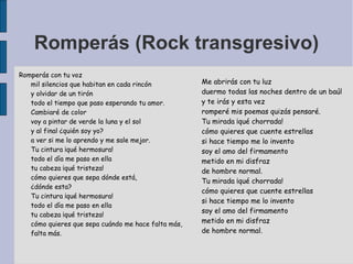 Romperás (Rock transgresivo)
Romperás con tu voz
mil silencios que habitan en cada rincón
y olvidar de un tirón
todo el tiempo que paso esperando tu amor.
Cambiaré de color
voy a pintar de verde la luna y el sol
y al final ¿quién soy yo?
a ver si me lo aprendo y me sale mejor.
Tu cintura ¡qué hermosura!
todo el día me paso en ella
tu cabeza ¡qué tristeza!
cómo quieres que sepa dónde está,
¿dónde esta?
Tu cintura ¡qué hermosura!
todo el día me paso en ella
tu cabeza ¡qué tristeza!
cómo quieres que sepa cuándo me hace falta más,
falta más.
Me abrirás con tu luz
duermo todas las noches dentro de un baúl
y te irás y esta vez
romperé mis poemas quizás pensaré.
Tu mirada ¡qué chorrada!
cómo quieres que cuente estrellas
si hace tiempo me lo invento
soy el amo del firmamento
metido en mi disfraz
de hombre normal.
Tu mirada ¡qué chorrada!
cómo quieres que cuente estrellas
si hace tiempo me lo invento
soy el amo del firmamento
metido en mi disfraz
de hombre normal.
 