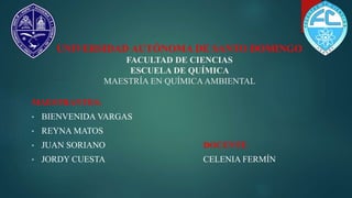 UNIVERSIDAD AUTÓNOMA DE SANTO DOMINGO
FACULTAD DE CIENCIAS
ESCUELA DE QUÍMICA
MAESTRÍA EN QUÍMICAAMBIENTAL
MAESTRANTES:
• BIENVENIDA VARGAS
• REYNA MATOS
• JUAN SORIANO DOCENTE:
• JORDY CUESTA CELENIA FERMÍN
 