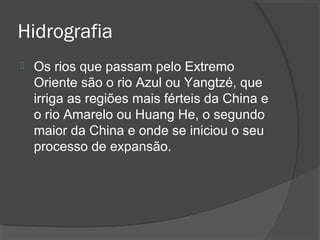Hidrografia 
 Os rios que passam pelo Extremo 
Oriente são o rio Azul ou Yangtzé, que 
irriga as regiões mais férteis da China e 
o rio Amarelo ou Huang He, o segundo 
maior da China e onde se iniciou o seu 
processo de expansão. 
 