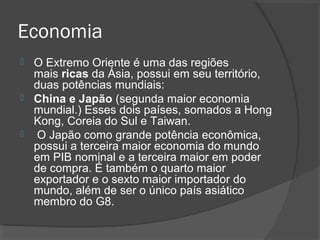 Economia 
 O Extremo Oriente é uma das regiões 
mais ricas da Ásia, possui em seu território, 
duas potências mundiais: 
 China e Japão (segunda maior economia 
mundial.) Esses dois países, somados a Hong 
Kong, Coreia do Sul e Taiwan. 
 O Japão como grande potência econômica, 
possui a terceira maior economia do mundo 
em PIB nominal e a terceira maior em poder 
de compra. É também o quarto maior 
exportador e o sexto maior importador do 
mundo, além de ser o único país asiático 
membro do G8. 
 