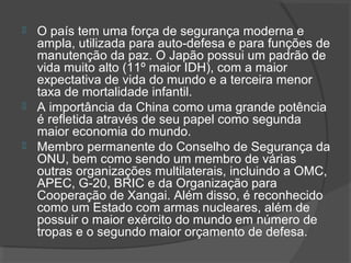  O país tem uma força de segurança moderna e 
ampla, utilizada para auto-defesa e para funções de 
manutenção da paz. O Japão possui um padrão de 
vida muito alto (11º maior IDH), com a maior 
expectativa de vida do mundo e a terceira menor 
taxa de mortalidade infantil. 
 A importância da China como uma grande potência 
é refletida através de seu papel como segunda 
maior economia do mundo. 
 Membro permanente do Conselho de Segurança da 
ONU, bem como sendo um membro de várias 
outras organizações multilaterais, incluindo a OMC, 
APEC, G-20, BRIC e da Organização para 
Cooperação de Xangai. Além disso, é reconhecido 
como um Estado com armas nucleares, além de 
possuir o maior exército do mundo em número de 
tropas e o segundo maior orçamento de defesa. 
 