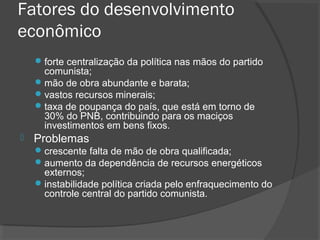Fatores do desenvolvimento 
econômico 
forte centralização da política nas mãos do partido 
comunista; 
mão de obra abundante e barata; 
vastos recursos minerais; 
taxa de poupança do país, que está em torno de 
30% do PNB, contribuindo para os maciços 
investimentos em bens fixos. 
 Problemas 
crescente falta de mão de obra qualificada; 
aumento da dependência de recursos energéticos 
externos; 
instabilidade política criada pelo enfraquecimento do 
controle central do partido comunista. 
 