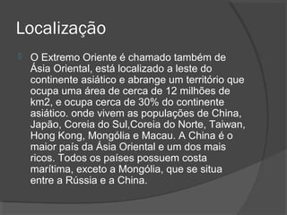 Localização 
 O Extremo Oriente é chamado também de 
Ásia Oriental, está localizado a leste do 
continente asiático e abrange um território que 
ocupa uma área de cerca de 12 milhões de 
km2, e ocupa cerca de 30% do continente 
asiático. onde vivem as populações de China, 
Japão, Coreia do Sul,Coreia do Norte, Taiwan, 
Hong Kong, Mongólia e Macau. A China é o 
maior país da Ásia Oriental e um dos mais 
ricos. Todos os países possuem costa 
marítima, exceto a Mongólia, que se situa 
entre a Rússia e a China. 
 