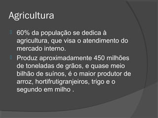 Agricultura 
 60% da população se dedica à 
agricultura, que visa o atendimento do 
mercado interno. 
 Produz aproximadamente 450 milhões 
de toneladas de grãos, e quase meio 
bilhão de suínos, é o maior produtor de 
arroz, hortifrutigranjeiros, trigo e o 
segundo em milho . 
 
