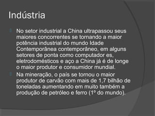 Indústria 
 No setor industrial a China ultrapassou seus 
maiores concorrentes se tornando a maior 
potência industrial do mundo Idade 
Contemporânea contemporâneo, em alguns 
setores de ponta como computador es, 
eletrodomésticos e aço a China já é de longe 
o maior produtor e consumidor mundial. 
 Na mineração, o país se tornou o maior 
produtor de carvão com mais de 1,7 bilhão de 
toneladas aumentando em muito também a 
produção de petróleo e ferro (1º do mundo). 
 
