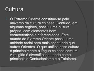 Cultura 
 O Extremo Oriente constitue-se pelo 
universo da cultura chinesa. Contudo, em 
algumas regiões, possui uma cultura 
própria, com elementos bem 
característicos e diferenciados. Este 
mundo do Extremo Oriente possui uma 
unidade racial bem mais acentuada que 
outros Orientes. O que unifica essa cultura 
é principalmente a língua chinesa comum. 
A religião é diversificada, tendo como 
principais o Confucionismo e o Taioísmo. 
 