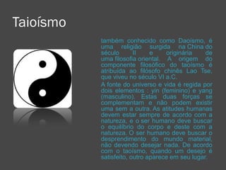 Taioísmo 
também conhecido como Daoísmo, é 
uma religião surgida na China do 
século II e originária de 
uma filosofia oriental. A origem do 
componente filosófico do taoísmo é 
atribuída ao filósofo chinês Lao Tse, 
que viveu no século VI a.C. 
A fonte do universo e vida é regida por 
dois elementos : yin (feminino) e yang 
(masculino). Estas duas forças se 
complementam e não podem existir 
uma sem a outra. As atitudes humanas 
devem estar sempre de acordo com a 
natureza, e o ser humano deve buscar 
o equilíbrio do corpo e deste com a 
natureza. O ser humano deve buscar o 
desprendimento do mundo material, 
não devendo desejar nada. De acordo 
com o taoísmo, quando um desejo é 
satisfeito, outro aparece em seu lugar. 
 