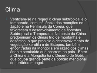 Clima 
 Verificam-se na região o clima subtropical e o 
temperado, com influência das monções no 
Japão e na Península da Coreia, que 
favorecem o desenvolvimento de florestas 
Subtropical e Temperada. No oeste da China 
predominam os climas frio de montanha e 
desértico, o que propicia o desenvolvimento de 
vegetação xerófila e de Estepes, também 
encontradas na Mongólia em razão dos climas 
árido e semiárido que ocorrem no país. Entre 
a China e a Mongólia há o Deserto de Gobi, 
que ocupa grande parte da porção meridional 
do território mongol. 
 