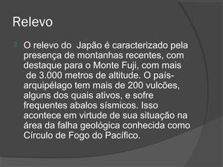 Relevo 
 O relevo do Japão é caracterizado pela 
presença de montanhas recentes, com 
destaque para o Monte Fuji, com mais 
de 3.000 metros de altitude. O país-arquipélago 
tem mais de 200 vulcões, 
alguns dos quais ativos, e sofre 
frequentes abalos sísmicos. Isso 
acontece em virtude de sua situação na 
área da falha geológica conhecida como 
Círculo de Fogo do Pacífico. 
 