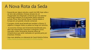 A Nova Rota da Seda
◦ Esquecida por alguns séculos a partir do XVII, hoje volta a
ser alvo das ambições chinesas através de um
megaprojeto de integração comercial que visa retomar
essa longa tradição (e se aproveitar dessa memória)
unindo China, Ásia Central, Rússia, Oriente Médio e
Europa em um grande cinturão comercial.
◦ O projeto chinês atual beneficiará também a Rússia. O
objetivo é integrar todos os países ao longo do caminho.
◦ A economia chinesa será fortemente beneficiada pois,
além das exportações crescerem e atingirem novos
mercados, serão necessárias diversas obras de
infraestrutura que serão realizadas em grande parte por
empresas chinesas.
◦ Veja mais detalhes na videoaula do Canal História Online:
https://www.youtube.com/watch?v=2nhrLuSsy9g.
 