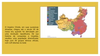 O Império Chinês, em suas sucessivas
dinastias, chegou até o século XX de
nossa era, quando foi derrubado por
uma revolução republicana. De sua
história de conquistas e invasões,
resultou uma população diversificada:
hoje com 56 grupos étnicos oficiais,
com 129 idiomas no total.
 