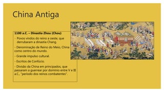 China Antiga
1100 a.C. – Dinastia Zhou (Chou)
- Povos vindos do reino a oeste, que
derrubaram a dinastia Chang.
- Denominação de Reino do Meio, China
como centro do mundo.
- Grande impulso cultural.
- Escritos de Confúcio.
- Divisão da China em principados, que
passaram a guerrear por domínio entre V e III
a.C., "período dos reinos combatentes".
 
