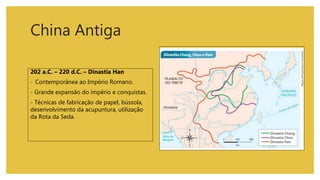 China Antiga
202 a.C. – 220 d.C. – Dinastia Han
- Contemporânea ao Império Romano.
- Grande expansão do império e conquistas.
- Técnicas de fabricação de papel, bússola,
desenvolvimento da acupuntura, utilização
da Rota da Seda.
 