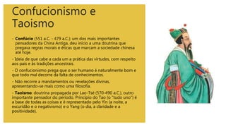 Confucionismo e
Taoismo
- Confúcio (551 a.C. - 479 a.C.): um dos mais importantes
pensadores da China Antiga, deu início a uma doutrina que
pregava regras morais e éticas que marcam a sociedade chinesa
até hoje.
- Ideia de que cabe a cada um a prática das virtudes, com respeito
aos pais e às tradições ancestrais.
- O confucionismo prega que o ser humano é naturalmente bom e
que todo mal decorre da falta de conhecimentos.
- Não recorre a mandamentos ou revelações divinas,
apresentando-se mais como uma filosofia.
- Taoismo: doutrina propagada por Lao-Tsé (570-490 a.C.), outro
importante pensador do período. Princípio do Tao (o "tudo uno") é
a base de todas as coisas e é representado pelo Yin (a noite, a
escuridão e o negativismo) e o Yang (o dia, a claridade e a
positividade).
 