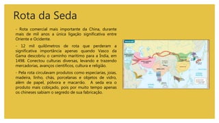 Rota da Seda
- Rota comercial mais importante da China, durante
mais de mil anos a única ligação significativa entre
Oriente e Ocidente.
- 12 mil quilômetros de rota que perderam a
significativa importância apenas quando Vasco da
Gama descobriu o caminho marítimo para a Índia, em
1498. Conectou culturas diversas, levando e trazendo
mercadorias, avanços científicos, cultura e religião.
- Pela rota circulavam produtos como especiarias, joias,
madeira, linho, chás, porcelanas e objetos de vidro,
além de papel, pólvora e macarrão. A seda era o
produto mais cobiçado, pois por muito tempo apenas
os chineses sabiam o segredo de sua fabricação.
 