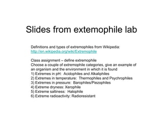 Slides from extemophile lab
 Definitions and types of extremophiles from Wikipedia:
 http://en.wikipedia.org/wiki/Extremophile

 Class assignment – define extremophile
 Choose a couple of extremophile categories, give an example of
 an organism and the environment in which it is found
 1) Extremes in pH: Acidophiles and Alkaliphiles
 2) Extremes in temperature: Thermophiles and Psychrophiles
 3) Extremes in pressure: Barophiles/Piezophiles
 4) Extreme dryness: Xerophile
 5) Extreme saltiness: Halophile
 6) Extreme radioactivity: Radioresistant
 