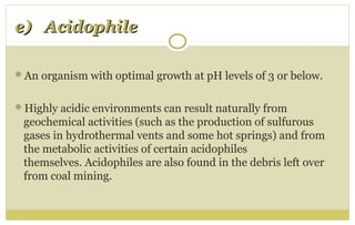 e) Acidophilee) Acidophile
An organism with optimal growth at pH levels of 3 or below.
Highly acidic environments can result naturally from
geochemical activities (such as the production of sulfurous
gases in hydrothermal vents and some hot springs) and from
the metabolic activities of certain acidophiles
themselves. Acidophiles are also found in the debris left over
from coal mining.
 