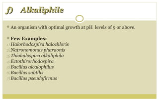 f) Alkaliphilef) Alkaliphile
An organism with optimal growth at pH levels of 9 or above.
Few Examples:
1) Halorhodospira halochloris
2)Natronomonas pharaonis
3)Thiohalospira alkaliphila
4)Ectothirorhodospira
5)Bacillus alcalophilus
6)Bacillus subtilis
7)Bacillus pseudofirmus
 