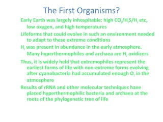 The First Organisms?
Early Earth was largely inhospitable: high CO2/H2S/H2 etc,
low oxygen, and high temperatures
Lifeforms that could evolve in such an environment needed
to adapt to these extreme conditions
H2 was present in abundance in the early atmosphere.
Many hyperthermophiles and archaea are H2 oxidizers
Thus, it is widely held that extremophiles represent the
earliest forms of life with non-extreme forms evolving
after cyanobacteria had accumulated enough O2 in the
atmosphere
Results of rRNA and other molecular techniques have
placed hyperthermophilic bacteria and archaea at the
roots of the phylogenetic tree of life
 
