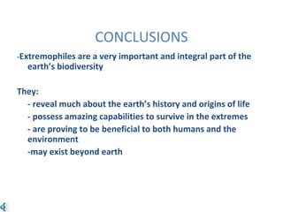 CONCLUSIONS
-Extremophiles are a very important and integral part of the
earth’s biodiversity
They:
- reveal much about the earth’s history and origins of life
- possess amazing capabilities to survive in the extremes
- are proving to be beneficial to both humans and the
environment
-may exist beyond earth
 
