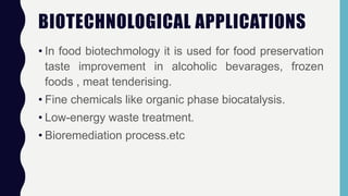 BIOTECHNOLOGICAL APPLICATIONS
• In food biotechmology it is used for food preservation
taste improvement in alcoholic bevarages, frozen
foods , meat tenderising.
• Fine chemicals like organic phase biocatalysis.
• Low-energy waste treatment.
• Bioremediation process.etc
 
