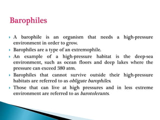  A barophile is an organism that needs a high-pressure
environment in order to grow.
 Barophiles are a type of an extremophile.
 An example of a high-pressure habitat is the deep-sea
environment, such as ocean floors and deep lakes where the
pressure can exceed 380 atm.
 Barophiles that cannot survive outside their high-pressure
habitats are referred to as obligate barophiles.
 Those that can live at high pressures and in less extreme
environment are referred to as barotolerants.
 