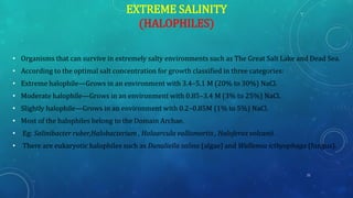 EXTREME SALINITY
(HALOPHILES)
• Organisms that can survive in extremely salty environments such as The Great Salt Lake and Dead Sea.
• According to the optimal salt concentration for growth classified in three categories:
• Extreme halophile—Grows in an environment with 3.4–5.1 M (20% to 30%) NaCl.
• Moderate halophile—Grows in an environment with 0.85–3.4 M (3% to 25%) NaCl.
• Slightly halophile—Grows in an environment with 0.2–0.85M (1% to 5%) NaCl.
• Most of the halophiles belong to the Domain Archae.
• Eg: Salinibacter ruber,Halobacterium , Haloarcula vallismortis , Haloferax volcanii.
• There are eukaryotic halophiles such as Dunaliella salina (algae) and Wallemia icthyophaga (fungus).
21
 