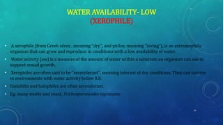 WATER AVAILABILITY- LOW
(XEROPHILE)
• A xerophile (from Greek xēros , meaning "dry", and philos, meaning "loving"), is an extremophilic
organism that can grow and reproduce in conditions with a low availability of water.
• Water activity (aw) is a measure of the amount of water within a substrate an organism can use to
support sexual growth.
• Xerophiles are often said to be "xerotolerant", meaning tolerant of dry conditions. They can survive
in environments with water activity below 0.8.
• Endoliths and halophiles are often xerotolerant.
• Eg: many molds and yeast, Trichosporonoides nigrescens.
24
 