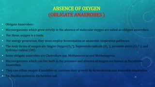 ABSENCE OF OXYGEN
(OBLIGATE ANAEROBES )
• Obligate Anaerobes:-
• Microorganisms which grow strictly in the absence of molecular oxygen are called as obligate anaerobes.
• For these, oxygen is a toxin.
• For energy generation, they must employ fermentation or anaerobic respiration pathways.
• The toxic forms of oxygen are Singlet Oxygen(O2*), Superoxide radicals (O2
- ), peroxide anion (O2
-2 ), and
hydroxyl radical (OH).
• Some obligate anaerobes are Clostridium spp, Methanococcus and Methanopyrus.
• Microorganisms which can live both in the presence and absence of oxygen are known as Facultative
Anaerobes.
• They can utilize oxygen if available or, continue their growth by fermentation and anaerobic respiration.
• Eg: Bacillus anthracis, Escherichia coli. 25
 