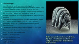 • Astrobiology :-
• astrobiology, formerly known as exobiology, is an
interdisciplinary scientific field concerned with the origins, early
evolution, distribution, and future of life in the universe.
• Astrobiology considers the question of whether extraterrestrial
life exists, and if it does, how humans can detect it.
• Some extremophiles are found in space that are used in study of
exobiology.
• Tardigrades, known colloquially as water bears or moss piglets,
are a phylum of eight-legged segmented micro-animals
• Discovered in 1773 by a German zoologist Johann August
Ephraim Goeze.
• Microscopic animals - body size varies from0.05 to 1.2 mm.
• Can survive all extreme environments:
• a) 120 to 1500C high temperature
• b) 200 to 3000 below 00C
• c) 1000 atm high pressure
• d) Vacuum of space
• e) X-rays, UV rays
Boil them, deep-freeze them, crush them,
dry them out or blast them into space:
tardigrades will survive it all and come
back for more.
32
 
