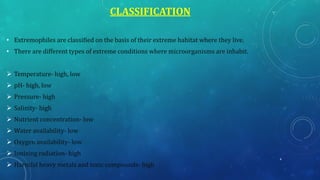CLASSIFICATION
• Extremophiles are classified on the basis of their extreme habitat where they live.
• There are different types of extreme conditions where microorganisms are inhabit.
➢ Temperature- high, low
➢ pH- high, low
➢ Pressure- high
➢ Salinity- high
➢ Nutrient concentration- low
➢ Water availability- low
➢ Oxygen availability- low
➢ Ionizing radiation- high
➢ Harmful heavy metals and toxic compounds- high
4
 