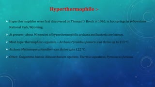 ➢ Hyperthermophiles were first discovered by Thomas D. Brock in 1965, in hot springs in Yellowstone
National Park, Wyoming.
➢ At present- about 90 species of hyperthermophilic archaea and bacteria are known.
➢ Most hyperthermophilic organism – Archaea Pyrolobus fumarii- can thrive up to 113 °C.
➢ Archaea Methanopyrus kandleri- can thrive upto 122 °C .
➢ Other- Geogemma barosii ,Nanoarchaeum equitans, Thermus aquaticus, Pyrococcus furiosus.
Hyperthermophile :-
8
 