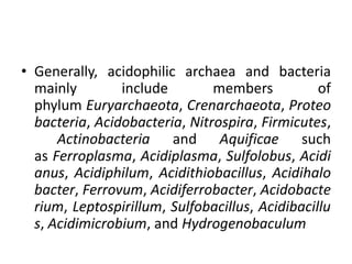 • Generally, acidophilic archaea and bacteria
mainly include members of
phylum Euryarchaeota, Crenarchaeota, Proteo
bacteria, Acidobacteria, Nitrospira, Firmicutes,
Actinobacteria and Aquificae such
as Ferroplasma, Acidiplasma, Sulfolobus, Acidi
anus, Acidiphilum, Acidithiobacillus, Acidihalo
bacter, Ferrovum, Acidiferrobacter, Acidobacte
rium, Leptospirillum, Sulfobacillus, Acidibacillu
s, Acidimicrobium, and Hydrogenobaculum
 