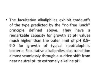 • The facultative alkaliphiles exhibit trade-offs
of the type predicted by the ‘‘no free lunch’’
principle defined above. They have a
remarkable capacity for growth at pH values
much higher than the outer limit of pH 8.5–
9.0 for growth of typical neutralophilic
bacteria. Facultative alkaliphiles also transition
almost seamlessly through a sudden shift from
near neutral pH to extremely alkaline pH.
 