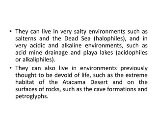 • They can live in very salty environments such as
salterns and the Dead Sea (halophiles), and in
very acidic and alkaline environments, such as
acid mine drainage and playa lakes (acidophiles
or alkaliphiles).
• They can also live in environments previously
thought to be devoid of life, such as the extreme
habitat of the Atacama Desert and on the
surfaces of rocks, such as the cave formations and
petroglyphs.
 