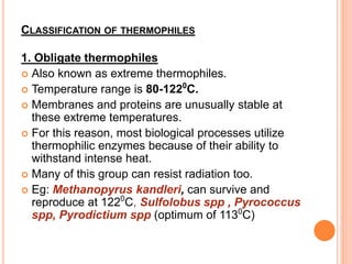 CLASSIFICATION OF THERMOPHILES
1. Obligate thermophiles
 Also known as extreme thermophiles.
 Temperature range is 80-1220
C.
 Membranes and proteins are unusually stable at
these extreme temperatures.
 For this reason, most biological processes utilize
thermophilic enzymes because of their ability to
withstand intense heat.
 Many of this group can resist radiation too.
 Eg: Methanopyrus kandleri, can survive and
reproduce at 1220
C, Sulfolobus spp , Pyrococcus
spp, Pyrodictium spp (optimum of 1130
C)
 
