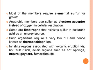 Most of the members require elemental sulfur for
growth.
 Anaerobic members use sulfur as electron acceptor
instead of oxygen in cellular respiration.
 Some are lithotrophs that oxidizes sulfur to sulfururic
acid as an energy source.
 Such organisms require a very low pH and hence
known as thermoacidophiles.
 Inhabits regions associated with volcanic eruption viz;
hot, sulfur rich, acidic regions such as hot springs,
natural geysers, fumaroles etc .
 
