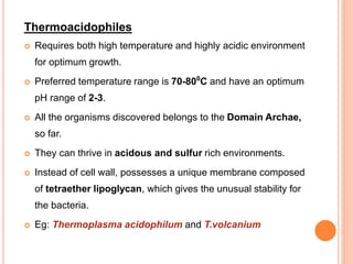 Thermoacidophiles
 Requires both high temperature and highly acidic environment
for optimum growth.
 Preferred temperature range is 70-800
C and have an optimum
pH range of 2-3.
 All the organisms discovered belongs to the Domain Archae,
so far.
 They can thrive in acidous and sulfur rich environments.
 Instead of cell wall, possesses a unique membrane composed
of tetraether lipoglycan, which gives the unusual stability for
the bacteria.
 Eg: Thermoplasma acidophilum and T.volcanium
 