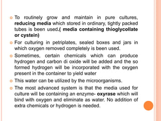  To routinely grow and maintain in pure cultures,
reducing media which stored in ordinary, tightly packed
tubes is been used.( media containing thioglycollate
or cystein)
 For culturing in petriplates, sealed boxes and jars in
which oxygen removed completely is been used.
 Sometimes, certain chemicals which can produce
hydrogen and carbon di oxide will be added and the so
formed hydrogen will be incorporated with the oxygen
present in the container to yield water
 This water can be utilized by the microorganisms.
 The most advanced system is that the media used for
culture will be containing an enzyme- oxyrase which will
bind with oxygen and eliminate as water. No addition of
extra chemicals or hydrogen is needed.
 