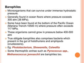 Barophiles
 Microorganisms that can survive under immense hydrostatic
pressure.
 Generally found in ocean floors where pressure exceeds
300 atm (38 MPa).
 Some have been found at the bottom of the Pacific Ocean
(Mariana Trench-10500 m) where pressure often exceeds
117 MPa.
 These organisms cannot grow in pressure below 400-500
atm
 True obligate barophiles also comprises bacteria which
present in the gut of holothurians and amphipods
(crustaceans).
 Eg: Photobacterium, Shewanella, Colwellia
 Some thermophilc archae such as Pyrococcus spp.,
Methanococcus jannaschii are barophiles too.
 