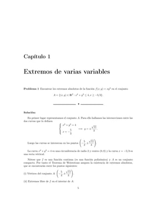 Capítulo 1
Extremos de varias variables
Problema 1 Encontrar los extremos absolutos de la función f(x, y) = xy2
en el conjunto
A = {(x, y) ∈ IR2
: x2
+ y2
≤ 4, x ≥ −5/3}.
•
Solución:
En primer lugar representamos el conjunto A. Para ello hallamos las intersecciones entre las
dos curvas que lo deﬁnen



x2
+ y2
= 4
x = −
5
3
=⇒ y = ±
√
11
3
.
Luego las curvas se intersecan en los puntos −
5
3
, ±
√
11
3
.
La curva x2
+ y2
= 4 es una circunferencia de radio 2 y centro (0, 0) y la curva x = −5/3 es
una recta vértical.
Nótese que f es una función continua (es una función polinómica) y A es un conjunto
compacto. Por tanto el Teorema de Weierstrass asegura la existencia de extremos absolutos,
que se encontrarán entre los puntos siguientes:
(i) Vértices del conjunto A: −
5
3
, ±
√
11
3
.
(ii) Extremos libre de f en el interior de A:
5
 