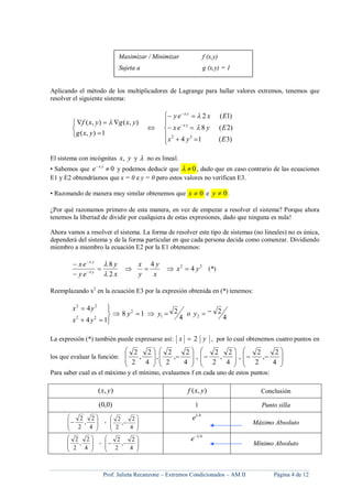 Prof. Julieta Recanzone – Extremos Condicionados – AM II Página 4 de 12
Aplicando el método de los multiplicadores de Lagrange para hallar valores extremos, tenemos que
resolver el siguiente sistema:





1),(
),(),(
yxg
yxgyxf 











)3(14
)2(8
)1(2
22
Eyx
Eyex
Exey
yx
yx


El sistema con incógnitas yx, y  no es lineal.
• Sabemos que 0 yx
e y podemos deducir que 0 , dado que en caso contrario de las ecuaciones
E1 y E2 obtendríamos que x = 0 e y = 0 pero estos valores no verifican E3.
• Razonando de manera muy similar obtenemos que 0x e 0y .
¿Por qué razonamos primero de esta manera, en vez de empezar a resolver el sistema? Porque ahora
tenemos la libertad de dividir por cualquiera de estas expresiones, dado que ninguna es nula!
Ahora vamos a resolver el sistema. La forma de resolver este tipo de sistemas (no lineales) no es única,
dependerá del sistema y de la forma particular en que cada persona decida como comenzar. Dividiendo
miembro a miembro la ecuación E2 por la E1 obtenemos:
22
4
4
2
8
yx
x
y
y
x
x
y
ey
ex
yx
yx







(*)
Reemplazando x2
en la ecuación E3 por la expresión obtenida en (*) tenemos:
4
2
4
218
14
4
21
2
22
22







yoyy
yx
yx
La expresión (*) también puede expresarse así: yx 2 , por lo cual obtenemos cuatro puntos en
los que evaluar la función:
































4
2
,
2
2
,
4
2
,
2
2
,
4
2
,
2
2
,
4
2
,
2
2
Para saber cual es el máximo y el mínimo, evaluamos f en cada uno de estos puntos:
),( yx ),( yxf Conclusión
)0,0( 1 Punto silla









4
2
,
2
2 ,









4
2
,
2
2
41
e
Máximo Absoluto








4
2
,
2
2 ,









4
2
,
2
2
41
e
Mínimo Absoluto
Maximizar / Minimizar f (x,y)
Sujeta a g (x,y) = 1
 