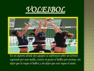 VOLEIBOL




Es un deporte donde dos equipos se enfrentan sobre un terreno
separado por una malla, cosiste en pasar el balón por encima, sin
dejar que la toque el balón y sin dejar que este toque el suelo.
 
