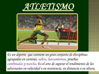 ATLETISMO



Es un deporte que contiene un gran conjunto de disciplinas
agrupadas en carreras, saltos, lanzamientos, pruebas
combinadas y marcha. Es el arte de superar el rendimiento de los
adversarios en velocidad o en resistencia, en distancia o en altura.
 