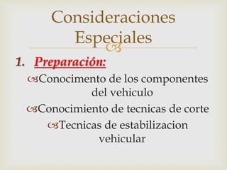 Consideraciones 
Especiales 
 
1. Preparación: 
Conocimento de los componentes 
del vehiculo 
Conocimiento de tecnicas de corte 
Tecnicas de estabilizacion 
vehicular 
 