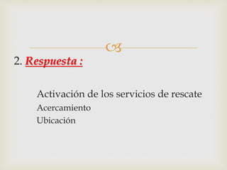  
2. Respuesta : 
Activación de los servicios de rescate 
Acercamiento 
Ubicación 
 