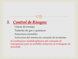  
3. Control de Riesgos: 
Lineas de energia 
Tuberías de gas o químicos 
Estructuras inestables 
Activacion del sistema de comando de incidentes 
(Coordinacion multidiciplinaria del comando de 
emergencias para no redoblar esfuerzos ni el desgaste de 
personal) 
 