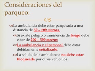 Consideraciones del 
parqueo: 
 
La ambulancia debe estar parqueada a una 
distancia de 50 – 100 metros. 
Si existe peligro o inminencia de fuego debe 
estar de 200 – 300 metros 
La ambulancia y el personal debe estar 
debidamente señalizado. 
La salida de la ambulancia no debe estar 
bloqueada por otros vehículos 
 