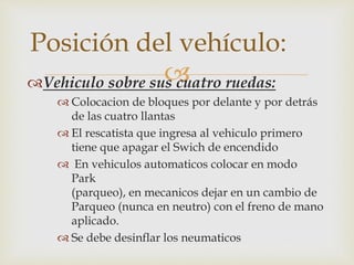 Posición del vehículo: 
 
Vehiculo sobre sus cuatro ruedas: 
 Colocacion de bloques por delante y por detrás 
de las cuatro llantas 
 El rescatista que ingresa al vehiculo primero 
tiene que apagar el Swich de encendido 
 En vehiculos automaticos colocar en modo 
Park 
(parqueo), en mecanicos dejar en un cambio de 
Parqueo (nunca en neutro) con el freno de mano 
aplicado. 
 Se debe desinflar los neumaticos 
 